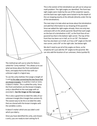 This is the section of the tetrahedron we will use to setup our
math problem. The right angles are identified. The front two
right angles were made by the use of the carpenter square,
and the back two right angles were locked in by the depth of
the cut stopping exactly at the altitude (directly under the tip
of the tetrahedron).
The next step is to take what we know about the tetrahedron
and add that information to our drawing of this pyramid.
Since we added the right angles already, there are only two
unknowns left on this whole pyramid. Recall that each angle
on the face of a tetrahedron is 60°, so the front face of our
pyramid has that in the bottom right corner. The top of the
front face has been cut in half, so it is at 30°. The bottom
face has also been cut in half, so it has a 60° angle on the left
rear corner, and a 30° on the right side. See below right.
We don’t need to put all of the angles on there, so for
simplicity let’s just add the 30° angles to the pyramid. We
can also add the location of our unknown, theta (symbol θ).
The method we will use to solve for theta is
called the “unity method.” This allows us to use
what we know about the front and bottom
faces, and apply that to the face with our
unknown angle in a logical way.
To use the unity method, first assign a length of
1 unit to the edge connecting the two faces that
are known triangles. It could be 1 inch or 1mm;
it doesn’t matter. This is called the unity. Since
the front and bottom are the known triangles,
unity is identified on the next page with an
encircled 1. See the image on the next page.
This is also a good time to label the sides of our
unknown triangle (the triangle that contains θ).
The easiest way to do this is to label the sides
that are shared with the known triangles with
the variables x and y.
It doesn’t matter which one you label x and
which you label y.
Once you have identified the unity, and chosen
x and y, you are ready to start solving for θ.
 