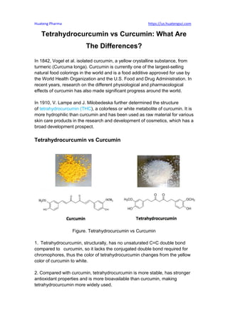 Huateng Pharma https://us.huatengsci.com
Tetrahydrocurcumin vs Curcumin: What Are
The Differences?
In 1842, Vogel et al. isolated curcumin, a yellow crystalline substance, from
turmeric (Curcuma longa). Curcumin is currently one of the largest-selling
natural food colorings in the world and is a food additive approved for use by
the World Health Organization and the U.S. Food and Drug Administration. In
recent years, research on the different physiological and pharmacological
effects of curcumin has also made significant progress around the world.
In 1910, V. Lampe and J. Milobedeska further determined the structure
of tetrahydrocurcumin (THC), a colorless or white metabolite of curcumin. It is
more hydrophilic than curcumin and has been used as raw material for various
skin care products in the research and development of cosmetics, which has a
broad development prospect.
Tetrahydrocurcumin vs Curcumin
Figure. Tetrahydrocurcumin vs Curcumin
1. Tetrahydrocurcumin, structurally, has no unsaturated C=C double bond
compared to curcumin, so it lacks the conjugated double bond required for
chromophores, thus the color of tetrahydrocurcumin changes from the yellow
color of curcumin to white.
2. Compared with curcumin, tetrahydrocurcumin is more stable, has stronger
antioxidant properties and is more bioavailable than curcumin, making
tetrahydrocurcumin more widely used.
 
