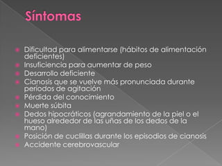 SíntomasDificultad para alimentarse (hábitos de alimentación deficientes)Insuficiencia para aumentar de pesoDesarrollo deficienteCianosis que se vuelve más pronunciada durante períodos de agitaciónPérdida del conocimientoMuerte súbitaDedos hipocráticos (agrandamiento de la piel o el hueso alrededor de las uñas de los dedos de la mano)Posición de cuclillas durante los episodios de cianosisAccidente cerebrovascular