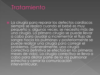TratamientoLa cirugía para reparar los defectos cardíacos siempre se realiza cuando el bebé es muy pequeño y, algunas veces, se necesita más de una cirugía. La primera cirugía se puede llevar a cabo para ayudar a incrementar el flujo de sangre hacia los pulmones y posteriormente se puede realizar una cirugía para corregir el problema. (Generalmente, una cirugía correctiva definitiva se efectúa en los primeros meses de vida). La cirugía correctiva se lleva a cabo para dilatar parte de la vía pulmonar estrecha y cerrar la comunicación interventricular.