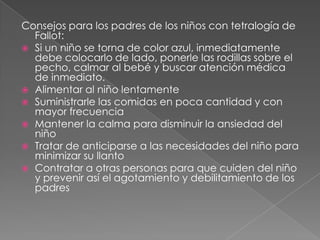Consejos para los padres de los niños con tetralogía de Fallot:Si un niño se torna de color azul, inmediatamente debe colocarlo de lado, ponerle las rodillas sobre el pecho, calmar al bebé y buscar atención médica de inmediato.Alimentar al niño lentamenteSuministrarle las comidas en poca cantidad y con mayor frecuenciaMantener la calma para disminuir la ansiedad del niñoTratar de anticiparse a las necesidades del niño para minimizar su llantoContratar a otras personas para que cuiden del niño y prevenir así el agotamiento y debilitamiento de los padres