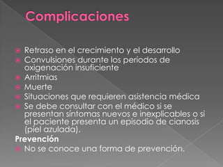 ComplicacionesRetraso en el crecimiento y el desarrolloConvulsiones durante los períodos de oxigenación insuficienteArritmiasMuerteSituaciones que requieren asistencia médicaSe debe consultar con el médico si se presentan síntomas nuevos e inexplicables o si el paciente presenta un episodio de cianosis (piel azulada).PrevenciónNo se conoce una forma de prevención.