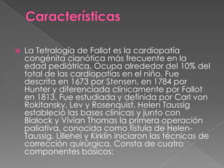CaracterísticasLa Tetralogía de Fallot es la cardiopatía congénita cianótica más frecuente en la edad pediátrica. Ocupa alrededor del 10% del total de las cardiopatías en el niño. Fue descrita en 1673 por Stensen, en 1784 por Hunter y diferenciada clínicamente por Fallot en 1813. Fue estudiada y definida por Carl von Rokitansky, Lev y Rosenquist. Helen Taussig estableció las bases clínicas y junto con Blalock y Vivian Thomas la primera operación paliativa, conocida como fístula de Helen-Taussig. Lillehei y Kirklin iniciaron las técnicas de corrección quirúrgica. Consta de cuatro componentes básicos: