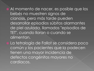 Al momento de nacer, es posible que los bebés no muestren signos de cianosis, pero más tarde pueden desarrollar episodios súbitos alarmantes de piel azulada, llamados "episodios de TET", cuando lloran o cuando se alimentan.La tetralogía de Fallot se considera poco común y los pacientes que la padecen tienen una mayor incidencia de defectos congénitos mayores no cardíacos.