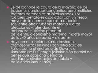 Se desconoce la causa de la mayoría de los trastornos cardíacos congénitos, pero múltiples factores parecen estar involucrados. Los factores prenatales asociados con un riesgo mayor de lo normal para esta afección son, entre otros: rubéola materna u otras afecciones virales durante el embarazo, nutrición prenatal deficiente, alcoholismo materno, madre mayor de los 40 años de edad y diabetes.Hay una alta incidencia de trastornos cromosómicos en niños con tetralogía de Fallot, como el síndrome de Down y el síndrome de Di George (eliminación parcial de genes que ocasiona defectos cardíacos, niveles bajos de calcio y deficiencia inmunitaria).