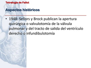 Tetralogía de Fallot


Aspectos históricos

• 1948: Sellors y Brock publican la apertura
  quirúrgica o valvulotomía de la válvula
  pulmonar y del tracto de salida del ventrículo
  derecho o infundibulotomía
 