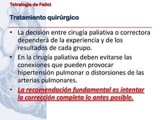 Tetralogía de Fallot


Tratamiento quirúrgico

• La decisión entre cirugía paliativa o correctora
  dependerá de la experiencia y de los
  resultados de cada grupo.
• En la cirugía paliativa deben evitarse las
  conexiones que pueden provocar
  hipertensión pulmonar o distorsiones de las
  arterias pulmonares.
• La recomendación fundamental es intentar
  la corrección completa lo antes posible.
 