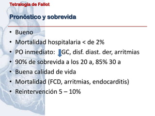 Tetralogía de Fallot


Pronóstico y sobrevida

•   Bueno
•   Mortalidad hospitalaria < de 2%
•   PO inmediato: GC, disf. diast. der, arritmias
•   90% de sobrevida a los 20 a, 85% 30 a
•   Buena calidad de vida
•   Mortalidad (FCD, arritmias, endocarditis)
•   Reintervención 5 – 10%
 