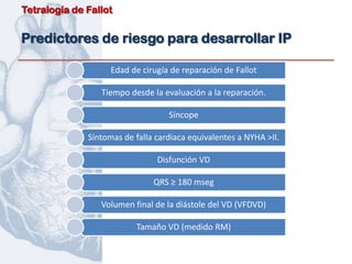 Tetralogía de Fallot


Predictores de riesgo para desarrollar IP

                    Edad de cirugía de reparación de Fallot

                 Tiempo desde la evaluación a la reparación.

                                   Síncope

              Síntomas de falla cardiaca equivalentes a NYHA >II.

                                Disfunción VD

                               QRS ≥ 180 mseg

                 Volumen final de la diástole del VD (VFDVD)

                          Tamaño VD (medido RM)
 