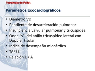 Tetralogía de Fallot


Parámetros Ecocardiográficos

• Diámetro VD
• Pendiente de desaceleración pulmonar
• Insuficiencia valvular pulmonar y tricuspídea
• Onda “s” del anillo tricuspídeo lateral con
  Doppler tisular
• Indice de desempeño miocárdico
• TAPSE
• Relación E / A
 