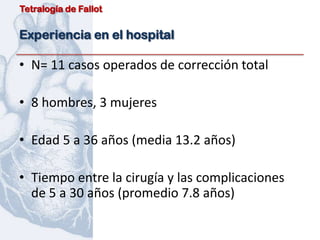 Tetralogía de Fallot


Experiencia en el hospital

• N= 11 casos operados de corrección total

• 8 hombres, 3 mujeres

• Edad 5 a 36 años (media 13.2 años)

• Tiempo entre la cirugía y las complicaciones
  de 5 a 30 años (promedio 7.8 años)
 