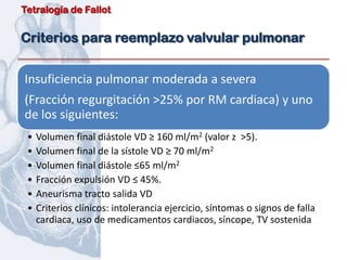 Tetralogía de Fallot


Criterios para reemplazo valvular pulmonar


Insuficiencia pulmonar moderada a severa
(Fracción regurgitación >25% por RM cardiaca) y uno
de los siguientes:
 •   Volumen final diástole VD ≥ 160 ml/m2 (valor z >5).
 •   Volumen final de la sístole VD ≥ 70 ml/m2
 •   Volumen final diástole ≤65 ml/m2
 •   Fracción expulsión VD ≤ 45%.
 •   Aneurisma tracto salida VD
 •   Criterios clínicos: intolerancia ejercicio, síntomas o signos de falla
     cardiaca, uso de medicamentos cardiacos, síncope, TV sostenida
 