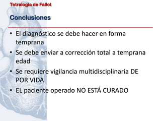 Tetralogía de Fallot


Conclusiones

• El diagnóstico se debe hacer en forma
  temprana
• Se debe enviar a corrección total a temprana
  edad
• Se requiere vigilancia multidisciplinaria DE
  POR VIDA
• EL paciente operado NO ESTÁ CURADO
 
