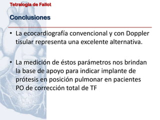 Tetralogía de Fallot


Conclusiones

• La ecocardiografía convencional y con Doppler
  tisular representa una excelente alternativa.

• La medición de éstos parámetros nos brindan
  la base de apoyo para indicar implante de
  prótesis en posición pulmonar en pacientes
  PO de corrección total de TF
 