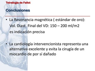 Tetralogía de Fallot


Conclusiones

• La Resonancia magnética ( estándar de oro):
  Vol. Diast. Final del VD: 150 – 200 ml/m2
  es indicación precisa

• La cardiología intervencionista representa una
  alternativa excelente y evita la cirugía de un
  miocardio de por sí dañado
 