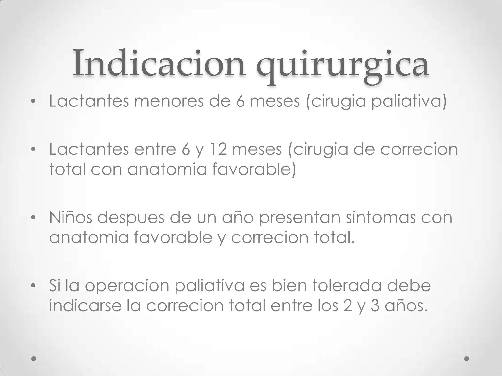 Indicacion quirurgica
• Lactantes menores de 6 meses (cirugia paliativa)

• Lactantes entre 6 y 12 meses (cirugia de correcion
  total con anatomia favorable)

• Niños despues de un año presentan sintomas con
  anatomia favorable y correcion total.

• Si la operacion paliativa es bien tolerada debe
  indicarse la correcion total entre los 2 y 3 años.
 