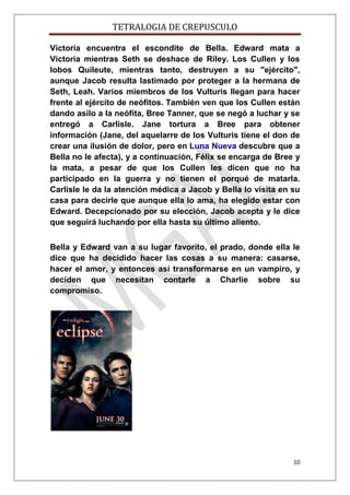TETRALOGIA DE CREPUSCULO
Victoria encuentra el escondite de Bella. Edward mata a
Victoria mientras Seth se deshace de Riley. Los Cullen y los
lobos Quileute, mientras tanto, destruyen a su "ejército",
aunque Jacob resulta lastimado por proteger a la hermana de
Seth, Leah. Varios miembros de los Vulturis llegan para hacer
frente al ejército de neófitos. También ven que los Cullen están
dando asilo a la neófita, Bree Tanner, que se negó a luchar y se
entregó a Carlisle. Jane tortura a Bree para obtener
información (Jane, del aquelarre de los Vulturis tiene el don de
crear una ilusión de dolor, pero en Luna Nueva descubre que a
Bella no le afecta), y a continuación, Félix se encarga de Bree y
la mata, a pesar de que los Cullen les dicen que no ha
participado en la guerra y no tienen el porqué de matarla.
Carlisle le da la atención médica a Jacob y Bella lo visita en su
casa para decirle que aunque ella lo ama, ha elegido estar con
Edward. Decepcionado por su elección, Jacob acepta y le dice
que seguirá luchando por ella hasta su último aliento.
Bella y Edward van a su lugar favorito, el prado, donde ella le
dice que ha decidido hacer las cosas a su manera: casarse,
hacer el amor, y entonces así transformarse en un vampiro, y
deciden que necesitan contarle a Charlie sobre su
compromiso.

10

 