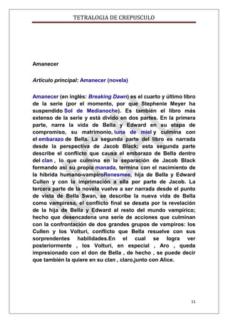 TETRALOGIA DE CREPUSCULO

Amanecer
Artículo principal: Amanecer (novela)
Amanecer (en inglés: Breaking Dawn) es el cuarto y último libro
de la serie (por el momento, por que Stephenie Meyer ha
suspendido Sol de Medianoche). Es también el libro más
extenso de la serie y está divido en dos partes. En la primera
parte, narra la vida de Bella y Edward en su etapa de
compromiso, su matrimonio, luna de miel y culmina con
el embarazo de Bella. La segunda parte del libro es narrada
desde la perspectiva de Jacob Black; esta segunda parte
describe el conflicto que causa el embarazo de Bella dentro
del clan , lo que culmina en la separación de Jacob Black
formando así su propia manada, termina con el nacimiento de
la híbrida humano-vampiroRenesmee, hija de Bella y Edward
Cullen y con la imprimación a ella por parte de Jacob. La
tercera parte de la novela vuelve a ser narrada desde el punto
de vista de Bella Swan, se describe la nueva vida de Bella
como vampiresa, el conflicto final se desata por la revelación
de la hija de Bella y Edward al resto del mundo vampírico;
hecho que desencadena una serie de acciones que culminan
con la confrontación de dos grandes grupos de vampiros: los
Cullen y los Volturi, conflicto que Bella resuelve con sus
sorprendentes habilidades.En el cual se logra ver
posteriormente , los Volturi, en especial , Aro , queda
impresionado con el don de Bella , de hecho , se puede decir
que también la quiere en su clan , claro,junto con Alice.

11

 