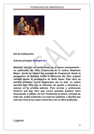 TETRALOGIA DE CREPUSCULO

Sol de medianoche
Artículo principal: Midnight Sun
Midnight Sun (Sol de medianoche) es el nuevo acompañante no publicado- del libro Crepúsculo de la autora Stephenie
Meyer, donde se relatan los eventos de Crepúsculo desde la
perspectiva de Edward Cullen a diferencia del libro original
narrado desde la perspectiva de Bella Swan.1 Este libro es
posible encontrar varios fragmentos por la web. La autora
escribió este libro con la intención de ayudar a directores y
actores en la primera película. Pero errores y ambiciones
hicieron que ese libro que nunca pensaba publicar fuera
fotocopiado y subido a la red. Finalmente la autora, cansada de
todo eso, acabó subiendo a su web los capítulos, y decidió que
solo eso vería la luz, pues nunca iba a ser un libro publicado.

Lugares
12

 