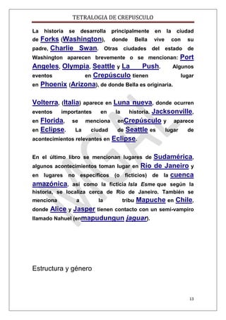 TETRALOGIA DE CREPUSCULO
La

historia

se

desarrolla

principalmente

Forks (Washington), donde Bella
padre, Charlie Swan. Otras ciudades
de

en
vive
del

la

ciudad
con

su

estado

de

Washington aparecen brevemente o se mencionan:

Port

Angeles, Olympia, Seattle y La
Push.
Algunos
eventos
en Crepúsculo tienen
lugar
en Phoenix (Arizona), de donde Bella es originaria.
Volterra, (Italia)

Luna nueva, donde ocurren
eventos
importantes
en
la
historia. Jacksonville,
en Florida, se menciona enCrepúsculo y aparece
en Eclipse.
La
ciudad
de Seattle es
lugar
de
acontecimientos relevantes en Eclipse.
aparece en

Sudamérica,
algunos acontecimientos toman lugar en Río de Janeiro y
en lugares no específicos (o ficticios) de la cuenca
amazónica, así como la ficticia Isla Esme que según la
En el último libro se mencionan lugares de

historia, se localiza cerca de Río de Janeiro. También se
menciona

a

la

tribu

Mapuche en Chile,

Alice y Jasper tienen contacto con un
llamado Nahuel (enmapudungun jaguar).
donde

semi-vampiro

Estructura y género

13

 