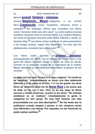 TETRALOGIA DE CREPUSCULO
La

serie Crepúsculo es

juvenil, fantasía y romance,
aunque Stephenie
Meyer categoriza a su
libro, Crepúsculo, como "suspenso, romance,

de

género

primer
terror y

10

comedia" Sin embargo, afirma que considera sus libros
como "romance antes que otra cosa". La serie explora el poco
ortodoxo romance entre la humana Bella y el vampiro Edward,
así como el triángulo amoroso entre Bella, Edward y Jacob, un
11

hombre lobo. Los libros evitan entrar en el sexo provocativo
y las drogas porque, según dice Stephenie "no creo que los
adolescentes necesiten leer sobre sexo".

12

Los
libros
están
escritos
en primera
persona,
principalmente por Bella, con el epílogo del tercer libro y una
parte del último narrados desde el punto de vista de Jacob.
Cuando se le preguntó acerca de la estructura de la novela,
Meyer describió su dificultad para determinar el género de las
novelas:
Lo paso mal con esto. Porque si le digo a alguien: "la novela es
de vampiros," inmediatamente se hacen una idea totalmente
diferente a la de cómo es el libro. Y si no les gustan los otros
libros de vampiros como los de Anne Rice y los pocos que
he leído no los van a leer. Pero no es esa clase de libros
oscuros y tristes. Entonces, cuando tú les dices: "Se intentan
establecer en un instituto," inmediatamente la gente lo
categoriza en otro grupo. Es muy fácil hacerse una idea
13

preconcebida con una sola descripción. No fue hasta que lo
publicaron cuando empecé a pensar si mis vampiros serían
muy diferentes a los demás. Por supuesto, en ese momento no
podía realizar cambios.

14

14

 