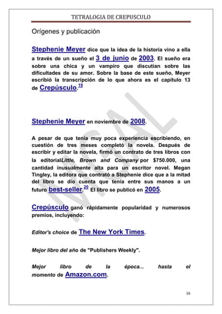 TETRALOGIA DE CREPUSCULO

Orígenes y publicación
Stephenie Meyer dice que la idea de la historia vino a ella
a través de un sueño el 3 de junio de 2003. El sueño era
sobre una chica y un vampiro que discutían sobre las
dificultades de su amor. Sobre la base de este sueño, Meyer
escribió la transcripción de lo que ahora es el capítulo 13
de

Crepúsculo.19

Stephenie Meyer en noviembre de 2008.
A pesar de que tenía muy poca experiencia escribiendo, en
cuestión de tres meses completó la novela. Después de
escribir y editar la novela, firmó un contrato de tres libros con
la editorialLittle, Brown and Company por $750.000, una
cantidad inusualmente alta para un escritor novel. Megan
Tingley, la editora que contrató a Stephenie dice que a la mitad
del libro se dio cuenta que tenía entre sus manos a un
futuro

best-seller.20 El libro se publicó en 2005.

Crepúsculo ganó

rápidamente popularidad y numerosos

premios, incluyendo:
Editor's choice de

The New York Times.

Mejor libro del año de "Publishers Weekly".
Mejor

libro

momento de

de

la

época...

hasta

el

Amazon.com.
16

 