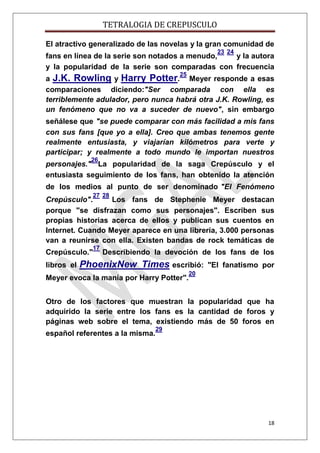 TETRALOGIA DE CREPUSCULO
El atractivo generalizado de las novelas y la gran comunidad de
23 24

fans en línea de la serie son notados a menudo,
y la autora
y la popularidad de la serie son comparadas con frecuencia
25

a J.K. Rowling y Harry Potter. Meyer responde a esas
comparaciones diciendo:"Ser comparada con ella es
terriblemente adulador, pero nunca habrá otra J.K. Rowling, es
un fenómeno que no va a suceder de nuevo", sin embargo
señálese que "se puede comparar con más facilidad a mis fans
con sus fans [que yo a ella]. Creo que ambas tenemos gente
realmente entusiasta, y viajarían kilómetros para verte y
participar; y realmente a todo mundo le importan nuestros
26

personajes." La popularidad de la saga Crepúsculo y el
entusiasta seguimiento de los fans, han obtenido la atención
de los medios al punto de ser denominado "El Fenómeno
27 28

Crepúsculo".
Los fans de Stephenie Meyer destacan
porque "se disfrazan como sus personajes". Escriben sus
propias historias acerca de ellos y publican sus cuentos en
Internet. Cuando Meyer aparece en una librería, 3.000 personas
van a reunirse con ella. Existen bandas de rock temáticas de
17

Crepúsculo."
libros el

Describiendo la devoción de los fans de los

PhoenixNew Times escribió:

Meyer evoca la manía por Harry Potter".

"El fanatismo por

20

Otro de los factores que muestran la popularidad que ha
adquirido la serie entre los fans es la cantidad de foros y
páginas web sobre el tema, existiendo más de 50 foros en
español referentes a la misma.

29

18

 