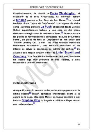 TETRALOGIA DE CREPUSCULO
Económicamente, la ciudad de Forks, Washington, el
escenario de la serie Crepúsculo; ha mejorado debido
30

al turismo gracias a los fans de los libros. La ciudad
también ofrece "tours de Crepúsculo", con lugares de visita
como la primera playa de La Push, el hospital donde Carlisle
Cullen supuestamente trabaja, y una casa de dos pisos
30

destinada a fungir como la residencia Swan. En respuesta a
los planes de renovación de la envejecida "Escuela Secundaria
Forks", un grupo de fans de Crepúsculo se han unido con
"Infinite Jewelry Co." y con "the West Olympic Peninsula
Betterment Association", para recaudar donativos en un
intento de salvar la apariencia de ladrillo del edificio.
acuerdo con Megan Tingley, editor de

31

De

Little, Brown and

Company, "Los fans de Stephenie están rabiosos, Stephenie
ha tocado algo muy profundo en sus lectores, y ellos
responden a un nivel emocional"

Críticas literarias
Aunque Crepúsculo sea una de las series más populares en la
32

última década existen opiniones encontradas sobre si la
autora de la saga, Stephenie Meyer, es buena escritora o no;
incluso

Stephen King ha llegado a calificar a Meyer de ser

una mala escritora.

33

19

 