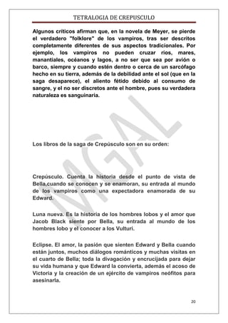 TETRALOGIA DE CREPUSCULO
Algunos críticos afirman que, en la novela de Meyer, se pierde
el verdadero "folklore" de los vampiros, tras ser descritos
completamente diferentes de sus aspectos tradicionales. Por
ejemplo, los vampiros no pueden cruzar ríos, mares,
manantiales, océanos y lagos, a no ser que sea por avión o
barco, siempre y cuando estén dentro o cerca de un sarcófago
hecho en su tierra, además de la debilidad ante el sol (que en la
saga desaparece), el aliento fétido debido al consumo de
sangre, y el no ser discretos ante el hombre, pues su verdadera
naturaleza es sanguinaria.

Los libros de la saga de Crepúsculo son en su orden:

Crepúsculo. Cuenta la historia desde el punto de vista de
Bella,cuando se conocen y se enamoran, su entrada al mundo
de los vampiros como una expectadora enamorada de su
Edward.
Luna nueva. Es la historia de los hombres lobos y el amor que
Jacob Black siente por Bella, su entrada al mundo de los
hombres lobo y el conocer a los Vulturi.
Eclipse. El amor, la pasión que sienten Edward y Bella cuando
están juntos, muchos diálogos románticos y muchas visitas en
el cuarto de Bella; toda la divagación y encrucijada para dejar
su vida humana y que Edward la convierta, además el acoso de
Victoria y la creación de un ejército de vampiros neófitos para
asesinarla.

20

 
