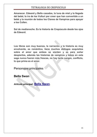 TETRALOGIA DE CREPUSCULO
Amanecer. Edward y Bella casados, la luna de miel y la llegada
del bebé; la ira de los Vulturi por creer que han convertido a un
bebé y la reunión de todos los Clanes de Vampiros para apoyar
a los Cullen.
Sol de medianoche. Es la historia de Crepúsculo desde los ojos
de Edward.

Los libros son muy buenos, la narración y la historia es muy
envolvente, es romántica, tiene muchos diálogos exquisitos
sobre el amor que ambos se sienten y es para soñar
despiertos, además las historias de vampiros y lobos en esta
saga nunca fueron más frescas, no hay tanta sangre, conflicto,
lo que prima es el amor.

Personajes principales
Bella Swan
Artículo principal:

Bella Swan.

21

 