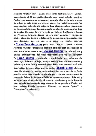 TETRALOGIA DE CREPUSCULO
Isabella "Bella" Marie Swan (más tarde Isabella Marie Cullen)
cumpliendo el 13 de septiembre de una vampira,Bella nació en
Forks, sus padres se separaron cuando ella tenía seis meses
de edad. A esta edad su primer gesto fue registrado, esta fue
una sonrisa, además de esta, no hay otros muchos momentos
en la saga de la galardonada novela en donde muestra otro tipo
de gesto. Ella pasó la mayoría de su vida en California y luego
en Phoenix, Arizona dónde no era muy popular y nunca se
sintió cómoda. Es una adolescente propensa a los accidentes
que después que se vuelve a casar su madre, regresa
a Forks(Washington) para vivir con su padre, Charlie.
Aunque muchos chicos se sienten atraídos por ella cuando la
ven, ésta se enamora de Edward Cullen, un misterioso y
guapo adolescente del cual descubre que es un vampiro.
En Luna nueva, habiendo consolidado una relación de
noviazgo, Edward la deja, porque cree que él no le conviene y
quiere que sea feliz y normal, pero Bella cae en una profunda
depresión. Es consolada por su amigo Jacob Black del que
también descubre que es un hombre-lobo caza vampiros. Bella
admite estar enamorada de Jacob, pero no tan profundamente
como de Edward. Después Bella se compromete con Edward y
se casa con el rompiendo el corazón de Jacob y en la luna de
miel queda embarazada regresando de urgencia a Forks por
ese extraordinario suceso. Edward le decía "cosa" o
"monstruo" a la bebe.

22

 