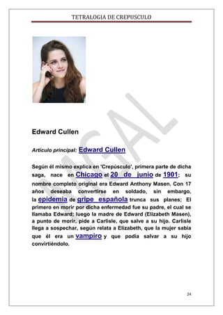 TETRALOGIA DE CREPUSCULO

Edward Cullen
Artículo principal:

Edward Cullen

Según él mismo explica en 'Crepúsculo', primera parte de dicha
saga, nace en

Chicago el 20 de junio de 1901;

su

nombre completo original era Edward Anthony Masen. Con 17
años deseaba convertirse en soldado, sin embargo,
la epidemia de gripe española trunca sus planes; El
primero en morir por dicha enfermedad fue su padre, el cual se
llamaba Edward; luego la madre de Edward (Elizabeth Masen),
a punto de morir, pide a Carlisle, que salve a su hijo. Carlisle
llega a sospechar, según relata a Elizabeth, que la mujer sabía
que él era un
convirtiéndolo.

vampiro y

que podía salvar a su hijo

24

 