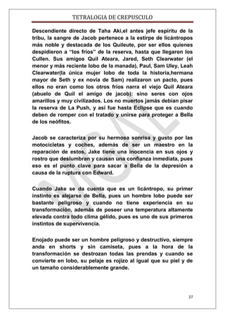 TETRALOGIA DE CREPUSCULO
Descendiente directo de Taha Aki,el antes jefe espíritu de la
tribu, la sangre de Jacob pertenece a la estirpe de licántropos
más noble y destacada de los Quileute, por ser ellos quienes
despidieron a “los fríos” de la reserva, hasta que llegaron los
Cullen. Sus amigos Quil Ateara, Jared, Seth Clearwater (el
menor y más reciente lobo de la manada), Paul, Sam Uley, Leah
Clearwater(la única mujer lobo de toda la historia,hermana
mayor de Seth y ex novia de Sam) realizaron un pacto, pues
ellos no eran como los otros fríos narra el viejo Quil Ateara
(abuelo de Quil el amigo de jacob): sino seres con ojos
amarillos y muy civilizados. Los no muertos jamás debían pisar
la reserva de La Push, y así fue hasta Eclipse que es cuando
deben de romper con el tratado y unirse para proteger a Bella
de los neófitos.
Jacob se caracteriza por su hermosa sonrisa y gusto por las
motocicletas y coches, además de ser un maestro en la
reparación de estos, Jake tiene una inocencia en sus ojos y
rostro que deslumbran y causan una confianza inmediata, pues
eso es el punto clave para sacar a Bella de la depresión a
causa de la ruptura con Edward.
Cuando Jake se da cuenta que es un licántropo, su primer
instinto es alejarse de Bella, pues un hombre lobo puede ser
bastante peligroso y cuando no tiene experiencia en su
transformación, además de poseer una temperatura altamente
elevada contra todo clima gélido, pues es uno de sus primeros
instintos de supervivencia.
Enojado puede ser un hombre peligroso y destructivo, siempre
anda en shorts y sin camiseta, pues a la hora de la
transformación se destrozan todas las prendas y cuando se
convierte en lobo, su pelaje es rojizo al igual que su piel y de
un tamaño considerablemente grande.

27

 