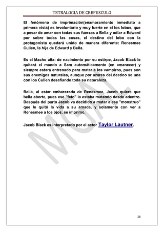 TETRALOGIA DE CREPUSCULO
El fenómeno de imprimación(enamoramiento inmediato a
primera vista) es involuntario y muy fuerte en el los lobos, que
a pesar de amar con todas sus fuerzas a Bella y odiar a Edward
por sobre todas las cosas, el destino del lobo con la
protagonista quedará unido de manera diferente: Renesmee
Cullen, la hija de Edward y Bella.
Es el Macho alfa: de nacimiento por su estirpe, Jacob Black le
quitará el mando a Sam automáticamente (en amanecer) y
siempre estará entrenado para matar a los vampiros, pues son
sus enemigos naturales, aunque por azares del destino se una
con los Cullen desafiando toda su naturaleza.
Bella, al estar embarazada de Renesmee, Jacob quiere que
bella aborte, pues ese "feto" la estaba matando desde adentro.
Después del parto Jacob va decidido a matar a ese "monstruo"
que le quitó la vida a su amada, y solamente con ver a
Renesmee a los ojos, se imprimo.
Jacob Black es interpretado por el actor

Taylor Lautner.

28

 