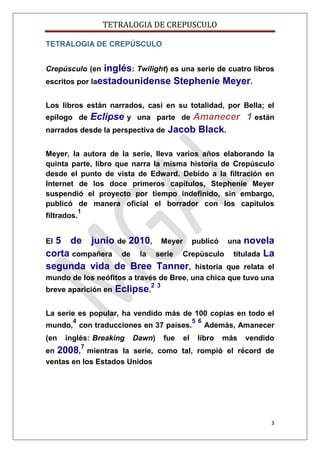 TETRALOGIA DE CREPUSCULO
TETRALOGIA DE CREPÚSCULO

inglés: Twilight) es una serie de cuatro libros
escritos por laestadounidense Stephenie Meyer.
Crepúsculo (en

Los libros están narrados, casi en su totalidad, por Bella; el

Amanecer 1 están
narrados desde la perspectiva de Jacob Black.
epílogo de

Eclipse y

una parte de

Meyer, la autora de la serie, lleva varios años elaborando la
quinta parte, libro que narra la misma historia de Crepúsculo
desde el punto de vista de Edward. Debido a la filtración en
Internet de los doce primeros capítulos, Stephenie Meyer
suspendió el proyecto por tiempo indefinido, sin embargo,
publicó de manera oficial el borrador con los capítulos
filtrados.

1

5 de junio de 2010, Meyer publicó una novela
corta compañera de la serie Crepúsculo titulada La
segunda vida de Bree Tanner, historia que relata el
El

mundo de los neófitos a través de Bree, una chica que tuvo una
breve aparición en

Eclipse.2 3

La serie es popular, ha vendido más de 100 copias en todo el
4

mundo, con traducciones en 37 países.
(en

inglés: Breaking

Dawn)

fue

el

5 6

Además, Amanecer

libro

más

vendido

7

en 2008, mientras la serie, como tal, rompió el récord de
ventas en los Estados Unidos

3

 