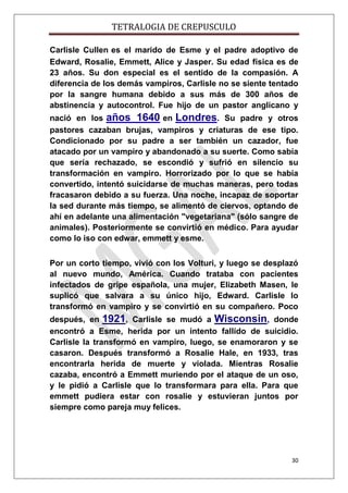TETRALOGIA DE CREPUSCULO
Carlisle Cullen es el marido de Esme y el padre adoptivo de
Edward, Rosalie, Emmett, Alice y Jasper. Su edad física es de
23 años. Su don especial es el sentido de la compasión. A
diferencia de los demás vampiros, Carlisle no se siente tentado
por la sangre humana debido a sus más de 300 años de
abstinencia y autocontrol. Fue hijo de un pastor anglicano y
nació en los años 1640 en Londres. Su padre y otros
pastores cazaban brujas, vampiros y criaturas de ese tipo.
Condicionado por su padre a ser también un cazador, fue
atacado por un vampiro y abandonado a su suerte. Como sabía
que sería rechazado, se escondió y sufrió en silencio su
transformación en vampiro. Horrorizado por lo que se había
convertido, intentó suicidarse de muchas maneras, pero todas
fracasaron debido a su fuerza. Una noche, incapaz de soportar
la sed durante más tiempo, se alimentó de ciervos, optando de
ahí en adelante una alimentación "vegetariana" (sólo sangre de
animales). Posteriormente se convirtió en médico. Para ayudar
como lo iso con edwar, emmett y esme.
Por un corto tiempo, vivió con los Volturi, y luego se desplazó
al nuevo mundo, América. Cuando trataba con pacientes
infectados de gripe española, una mujer, Elizabeth Masen, le
suplicó que salvara a su único hijo, Edward. Carlisle lo
transformó en vampiro y se convirtió en su compañero. Poco
después, en 1921, Carlisle se mudó a Wisconsin, donde
encontró a Esme, herida por un intento fallído de suicidio.
Carlisle la transformó en vampiro, luego, se enamoraron y se
casaron. Después transformó a Rosalie Hale, en 1933, tras
encontrarla herida de muerte y violada. Mientras Rosalie
cazaba, encontró a Emmett muriendo por el ataque de un oso,
y le pidió a Carlisle que lo transformara para ella. Para que
emmett pudiera estar con rosalie y estuvieran juntos por
siempre como pareja muy felices.

30

 