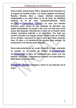 TETRALOGIA DE CREPUSCULO
Esme Cullen (nacida Esme Platt y después Esme Evenson) es
la esposa de Carlisle Cullen y la madre adoptiva de Edward,
Rosalie, Emmett, Alice y Jasper. Disfruta restaurando
antigüedades y su edad física es de 26 años. Su habilidad
especial es la de amar incondicionalmente. Nació
en 1895 en Columbus (Ohio) y se casó con Charles
Evenson, quien abusó de ella. Después de descubrir que
estaba embarazada, se escapó y dio a luz a un hijo, que murió
pocos días después. Afectada por el dolor de su muerte, Esme
intentó suicidarse saltando a un acantilado. Fue dada por
muerta y llevada a la morgue, donde Carlisle pudo oír el latido
de su corazón, reconoció en ella la chica que había conocido
hace 10 años, y la transformó en vampiro para salvarla. Se
enamoraron y se casaron poco después.
Esme está presente en los cuatro libros de la saga, revelando
su pasado en el partido de béisbol de

Crepúsculo.

En Amanecer se pone en manifiesto que posee una isla
llamada "Isla Esme", comprada por Carlisle, en la que Edward y
Bella pasan su luna de miel.

Elizabeth Reaser interpreta
saga.

a Esme en las películas de la

1

32

 