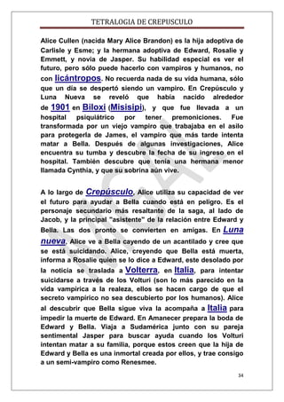 TETRALOGIA DE CREPUSCULO
Alice Cullen (nacida Mary Alice Brandon) es la hija adoptiva de
Carlisle y Esme; y la hermana adoptiva de Edward, Rosalie y
Emmett, y novia de Jasper. Su habilidad especial es ver el
futuro, pero sólo puede hacerlo con vampiros y humanos, no
con licántropos. No recuerda nada de su vida humana, sólo
que un día se despertó siendo un vampiro. En Crepúsculo y
Luna Nueva se reveló que había nacido alrededor
de 1901 en Biloxi (Misisipi), y que fue llevada a un
hospital
psiquiátrico
por
tener
premoniciones.
Fue
transformada por un viejo vampiro que trabajaba en el asilo
para protegerla de James, el vampiro que más tarde intenta
matar a Bella. Después de algunas investigaciones, Alice
encuentra su tumba y descubre la fecha de su ingreso en el
hospital. También descubre que tenía una hermana menor
llamada Cynthia, y que su sobrina aún vive.
A lo largo de Crepúsculo, Alice utiliza su capacidad de ver
el futuro para ayudar a Bella cuando está en peligro. Es el
personaje secundario más resaltante de la saga, al lado de
Jacob, y la principal "asistente" de la relación entre Edward y
Bella. Las dos pronto se convierten en amigas. En

Luna

nueva,

Alice ve a Bella cayendo de un acantilado y cree que
se está suicidando. Alice, creyendo que Bella está muerta,
informa a Rosalie quien se lo dice a Edward, este desolado por
la noticia se traslada a Volterra, en Italia, para intentar
suicidarse a través de los Volturi (son lo más parecido en la
vida vampírica a la realeza, ellos se hacen cargo de que el
secreto vampírico no sea descubierto por los humanos). Alice
al descubrir que Bella sigue viva la acompaña a Italia para
impedir la muerte de Edward. En Amanecer prepara la boda de
Edward y Bella. Viaja a Sudamérica junto con su pareja
sentimental Jasper para buscar ayuda cuando los Volturi
intentan matar a su familia, porque estos creen que la hija de
Edward y Bella es una inmortal creada por ellos, y trae consigo
a un semi-vampiro como Renesmee.
34

 