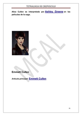 TETRALOGIA DE CREPUSCULO
Alice Cullen es interpretada por
películas de la saga.

Ashley Greene en

las

Emmett Cullen
Artículo principal:

Emmett Cullen

35

 