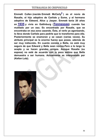 TETRALOGIA DE CREPUSCULO
2

Emmett Cullen (nacido Emmett McCarty ) es el novio de
Rosalie, el hijo adoptivo de Carlisle y Esme, y el hermano
adoptivo de Edward, Alice y Jasper. Emmett tenía 20 años
en 1935 y vivía en Gatlinburg (Tennessee) cuando fue
mutilado por un oso. Es encontrado por Rosalie, que se
encontraba en esa zona cazando. Ésta, al verlo ya agonizando,
lo lleva donde Carlisle para pedirle que lo transforme para ella.
Posteriormente se enamoran y se casan (varias veces). Su
atributo principal es la enorme fuerza que posee, además de
ser muy indiscreto. En cuanto conoce a Bella, no está muy
seguro de que Edward y Bella sean novios.Pero a lo largo lo
acepta y se hacen grandes amigos. Aunque Rosalie (su
esposa) no esté de acuerdo con la poca estima que Bella
demuestra a ser humana. Actualmente es interpretado por
(Kellan Lutz).

36

 