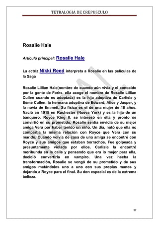 TETRALOGIA DE CREPUSCULO

Rosalie Hale
Artículo principal:
La actriz
la Saga

Rosalie Hale

Nikki Reed interpreta a Rosalie en las películas de

Rosalie Lillian Hale(nombre de cuando aún vivía y el conocido
por la gente de Forks, ella acoge el nombre de Rosalie Lillian
Cullen cuando es adoptada) es la hija adoptiva de Carlisle y
Esme Cullen; la hermana adoptiva de Edward, Alice y Jasper, y
la novia de Emmett. Su físico es el de una mujer de 18 años.
Nació en 1915 en Rochester (Nueva York) y es la hija de un
banquero. Royce King II, se interesó en ella y pronto se
convirtió en su prometido. Rosalie sentía envidia de su mejor
amiga Vera por haber tenido un niño. Un día, notó que ella no
compartía la misma relación con Royce que Vera con su
marido. Cuando volvía de casa de una amiga se encontró con
Royce y sus amigos que estaban borrachos. Fue golpeada y
presuntamente violada por ellos. Carlisle la encontró
moribunda en la calle y pensando que era lo mejor para ella,
decidió convertirla en vampiro. Una vez hecha la
transformación, Rosalie se vengó de su prometido y de sus
amigos matándolos uno a uno con sus propias manos y
dejando a Royce para el final. Su don especial es de la extrema
belleza.

37

 