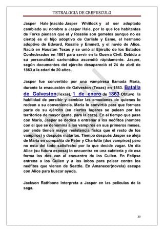 TETRALOGIA DE CREPUSCULO
Jasper Hale (nacido Jasper Whitlock y al ser adoptado
cambiado su nombre a Jasper Hale, por lo que los habitantes
de Forks piensan que el y Rosalie son gemelos aunque no es
cierto) es el hijo adoptivo de Carlisle y Esme, el hermano
adoptivo de Edward, Rosalie y Emmett, y el novio de Alice.
Nació en Houston Texas y se unió al Ejército de los Estados
Confederados en 1861 para servir en la Guerra Civil. Debido a
su personalidad carismática ascendió rápidamente. Jasper,
según documentos del ejército desapareció el 24 de abril de
1863 a la edad de 20 años.
Jasper fue convertido por una vampiresa llamada María,
durante la evacuación de Galveston (Texas) en 1863.

Batalla

de Galveston(Texas), 1 de enero de 1863 Obtuvo

la
habilidad de percibir y cambiar las emociones de quienes lo
rodean a su conveniencia. María lo convirtió para que formara
parte de su ejército (en ciertos lugares se pelean por los
territorios de mayor gente, para la caza). En el tiempo que pasa
con María, Jasper se dedica a entrenar a los neófitos (nombre
con el que se denomina a los vampiros en sus primeros meses,
por ende tienen mayor resistencia física que el resto de los
vampiros) y después matarlos. Tiempo después Jasper se aleja
de María en compañía de Peter y Charlotte (dos vampiros) pero
no esta del todo satisfecho por lo que decide vagar. Un día
Alice (su futura esposa) lo encuentra en una cafetería y de esa
forma los dos van al encuentro de los Cullen. En Eclipse
entrena a los Cullen y a los lobos para pelear contra los
neófitos que vienen de Seattle. En Amanecer(novela) escapa
con Alice para buscar ayuda.
Jackson Rathbone interpreta a Jasper en las películas de la
saga.

39

 