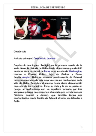 TETRALOGIA DE CREPUSCULO

Crepúsculo
Artículo principal: Crepúsculo (novela)
Crepúsculo (en inglés: Twilight) es la primera novela de la
serie. Narra la historia de Bella desde el momento que decidió
mudarse de a la ciudad de Forks en el estado de Washington;
conoce a Edward Cullen, hijo de Carlise y Esme,
familia vampiro, Bella se enamora perdidamente de Edward.
Las consecuencias de este amor marcan un cambio total en la
vida de Bella. Descubre el mundo hasta ahora desconocido
para ella de los vampiros. Pone su vida y la de su padre en
riesgo, al confrontarse con un aquelarre formado por tres
vampiros quienes no comparten el respeto por la vida humana
(Victoria, Laurent y James), que también tienen una
confrontación con la familia de Edward al tratar de defender a
Bella.

4

 