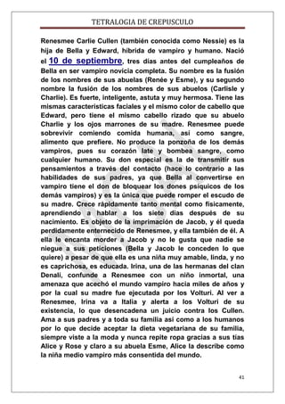 TETRALOGIA DE CREPUSCULO
Renesmee Carlie Cullen (también conocida como Nessie) es la
hija de Bella y Edward, híbrida de vampiro y humano. Nació
el 10 de septiembre, tres días antes del cumpleaños de
Bella en ser vampiro novicia completa. Su nombre es la fusión
de los nombres de sus abuelas (Renée y Esme), y su segundo
nombre la fusión de los nombres de sus abuelos (Carlisle y
Charlie). Es fuerte, inteligente, astuta y muy hermosa. Tiene las
mismas características faciales y el mismo color de cabello que
Edward, pero tiene el mismo cabello rizado que su abuelo
Charlie y los ojos marrones de su madre. Renesmee puede
sobrevivir comiendo comida humana, así como sangre,
alimento que prefiere. No produce la ponzoña de los demás
vampiros, pues su corazón late y bombea sangre, como
cualquier humano. Su don especial es la de transmitir sus
pensamientos a través del contacto (hace lo contrario a las
habilidades de sus padres, ya que Bella al convertirse en
vampiro tiene el don de bloquear los dones psíquicos de los
demás vampiros) y es la única que puede romper el escudo de
su madre. Crece rápidamente tanto mental como físicamente,
aprendiendo a hablar a los siete días después de su
nacimiento. Es objeto de la imprimación de Jacob, y él queda
perdidamente enternecido de Renesmee, y ella también de él. A
ella le encanta morder a Jacob y no le gusta que nadie se
niegue a sus peticiones (Bella y Jacob le conceden lo que
quiere) a pesar de que ella es una niña muy amable, linda, y no
es caprichosa, es educada. Irina, una de las hermanas del clan
Denalí, confunde a Renesmee con un niño inmortal, una
amenaza que acechó el mundo vampiro hacia miles de años y
por la cual su madre fue ejecutada por los Volturi. Al ver a
Renesmee, Irina va a Italia y alerta a los Volturi de su
existencia, lo que desencadena un juicio contra los Cullen.
Ama a sus padres y a toda su familia así como a los humanos
por lo que decide aceptar la dieta vegetariana de su familia,
siempre viste a la moda y nunca repite ropa gracias a sus tías
Alice y Rose y claro a su abuela Esme, Alice la describe como
la niña medio vampiro más consentida del mundo.
41

 