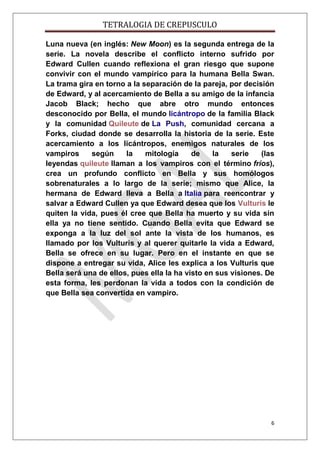 TETRALOGIA DE CREPUSCULO
Luna nueva (en inglés: New Moon) es la segunda entrega de la
serie. La novela describe el conflicto interno sufrido por
Edward Cullen cuando reflexiona el gran riesgo que supone
convivir con el mundo vampírico para la humana Bella Swan.
La trama gira en torno a la separación de la pareja, por decisión
de Edward, y al acercamiento de Bella a su amigo de la infancia
Jacob Black; hecho que abre otro mundo entonces
desconocido por Bella, el mundo licántropo de la familia Black
y la comunidad Quileute de La Push, comunidad cercana a
Forks, ciudad donde se desarrolla la historia de la serie. Este
acercamiento a los licántropos, enemigos naturales de los
vampiros
según
la
mitología
de
la
serie
(las
leyendas quileute llaman a los vampiros con el término fríos),
crea un profundo conflicto en Bella y sus homólogos
sobrenaturales a lo largo de la serie; mismo que Alice, la
hermana de Edward lleva a Bella a Italia para reencontrar y
salvar a Edward Cullen ya que Edward desea que los Vulturis le
quiten la vida, pues él cree que Bella ha muerto y su vida sin
ella ya no tiene sentido. Cuando Bella evita que Edward se
exponga a la luz del sol ante la vista de los humanos, es
llamado por los Vulturis y al querer quitarle la vida a Edward,
Bella se ofrece en su lugar. Pero en el instante en que se
dispone a entregar su vida, Alice les explica a los Vulturis que
Bella será una de ellos, pues ella la ha visto en sus visiones. De
esta forma, les perdonan la vida a todos con la condición de
que Bella sea convertida en vampiro.

6

 