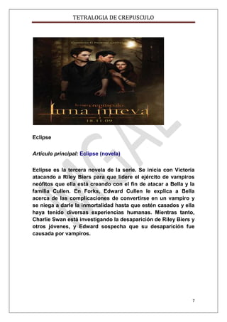 TETRALOGIA DE CREPUSCULO

Eclipse
Artículo principal: Eclipse (novela)
Eclipse es la tercera novela de la serie. Se inicia con Victoria
atacando a Riley Biers para que lidere el ejército de vampiros
neófitos que ella está creando con el fin de atacar a Bella y la
familia Cullen. En Forks, Edward Cullen le explica a Bella
acerca de las complicaciones de convertirse en un vampiro y
se niega a darle la inmortalidad hasta que estén casados y ella
haya tenido diversas experiencias humanas. Mientras tanto,
Charlie Swan está investigando la desaparición de Riley Biers y
otros jóvenes, y Edward sospecha que su desaparición fue
causada por vampiros.

7

 