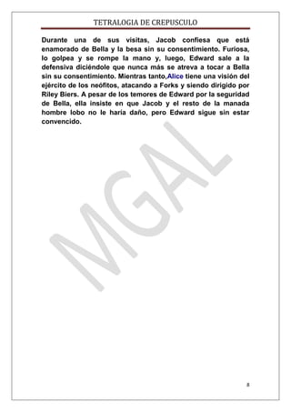 TETRALOGIA DE CREPUSCULO
Durante una de sus visitas, Jacob confiesa que está
enamorado de Bella y la besa sin su consentimiento. Furiosa,
lo golpea y se rompe la mano y, luego, Edward sale a la
defensiva diciéndole que nunca más se atreva a tocar a Bella
sin su consentimiento. Mientras tanto,Alice tiene una visión del
ejército de los neófitos, atacando a Forks y siendo dirigido por
Riley Biers. A pesar de los temores de Edward por la seguridad
de Bella, ella insiste en que Jacob y el resto de la manada
hombre lobo no le haría daño, pero Edward sigue sin estar
convencido.

8

 