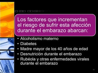 Los factores que incrementan
el riesgo de sufrir esta afección
durante el embarazo abarcan:
•   Alcoholismo materno
•   Diabetes
•   Madre mayor de los 40 años de edad
•   Desnutrición durante el embarazo
•   Rubéola y otras enfermedades virales
    durante el embarazo
                                           11
 