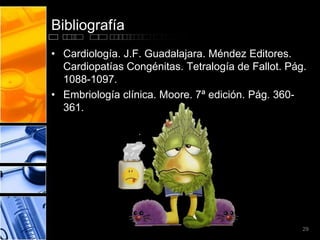 Bibliografía
• Cardiología. J.F. Guadalajara. Méndez Editores.
  Cardiopatías Congénitas. Tetralogía de Fallot. Pág.
  1088-1097.
• Embriología clínica. Moore. 7ª edición. Pág. 360-
  361.




                                                    29
 