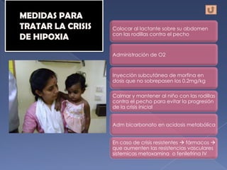 Colocar al lactante sobre su abdomen
con las rodillas contra el pecho



Administración de O2



Inyección subcutánea de morfina en
dosis que no sobrepasen los 0.2mg/kg

Calmar y mantener al niño con las rodillas
contra el pecho para evitar la progresión
de la crisis inicial


Adm bicarbonato en acidosis metabólica


En caso de crisis resistentes  fármacos 
que aumenten las resistencias vasculares
sistemicas metoxamina o fenilefrina IV
 